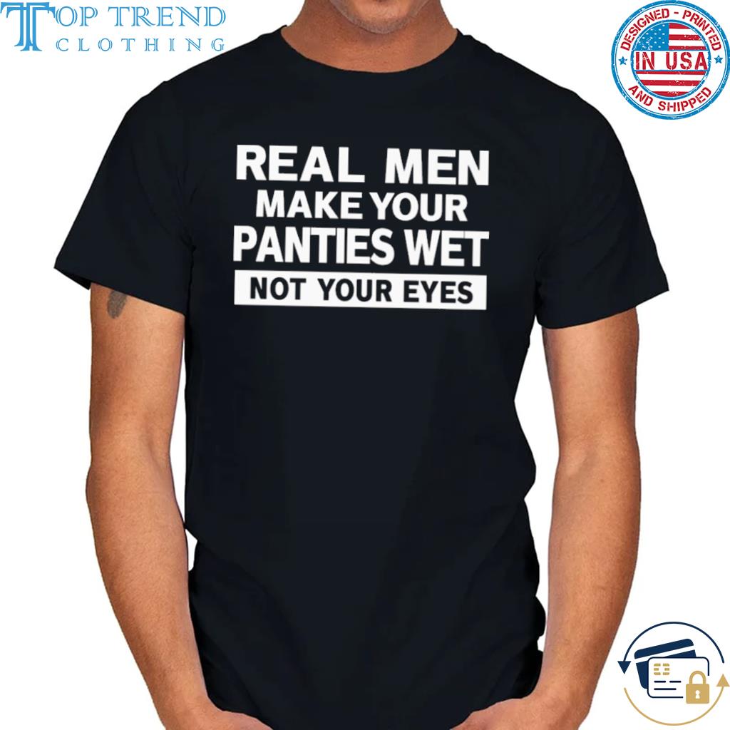 Nice real men make your panties wet not your eyes shirt