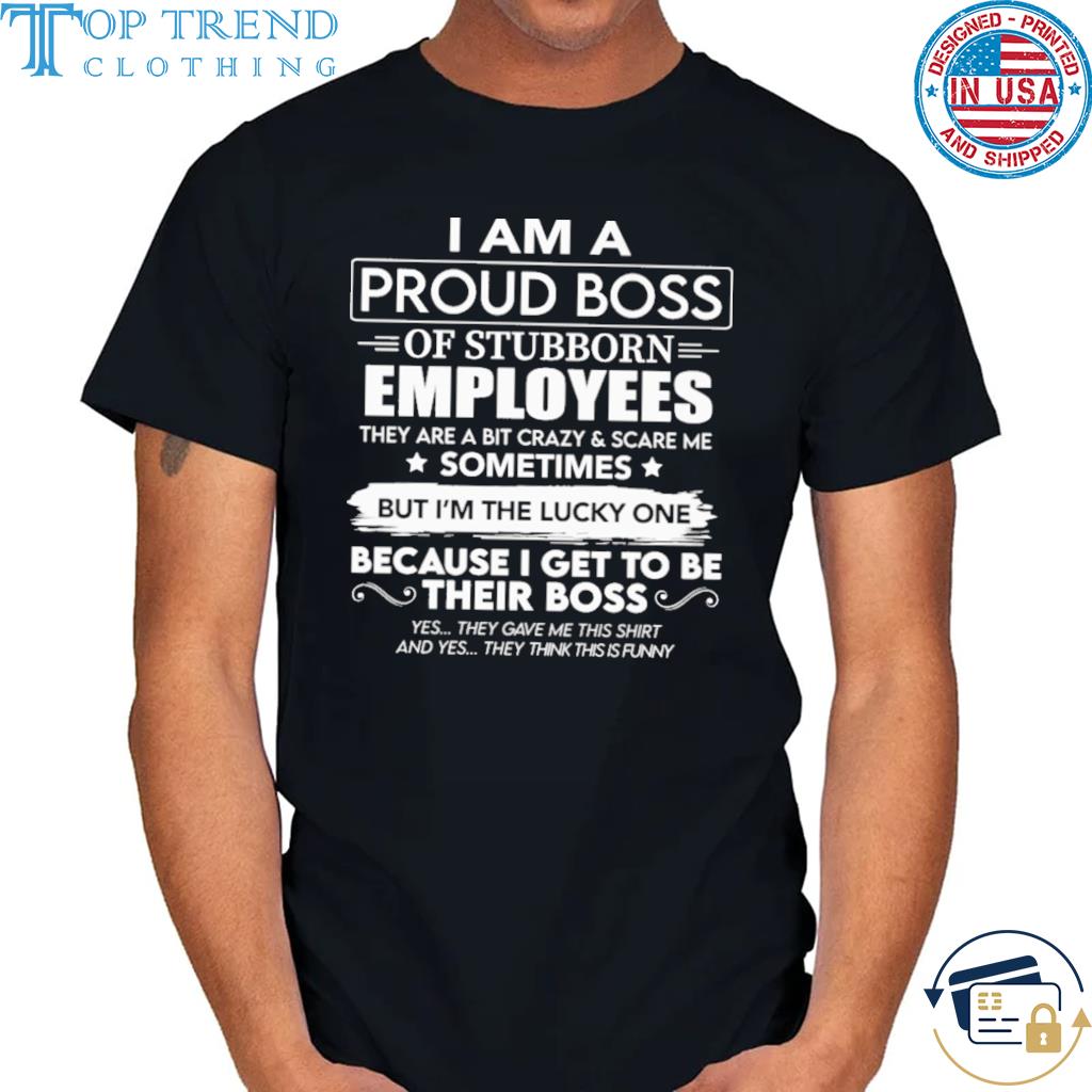 I am proud boss of stubborn employees they are a bit crazy and scare me shirt