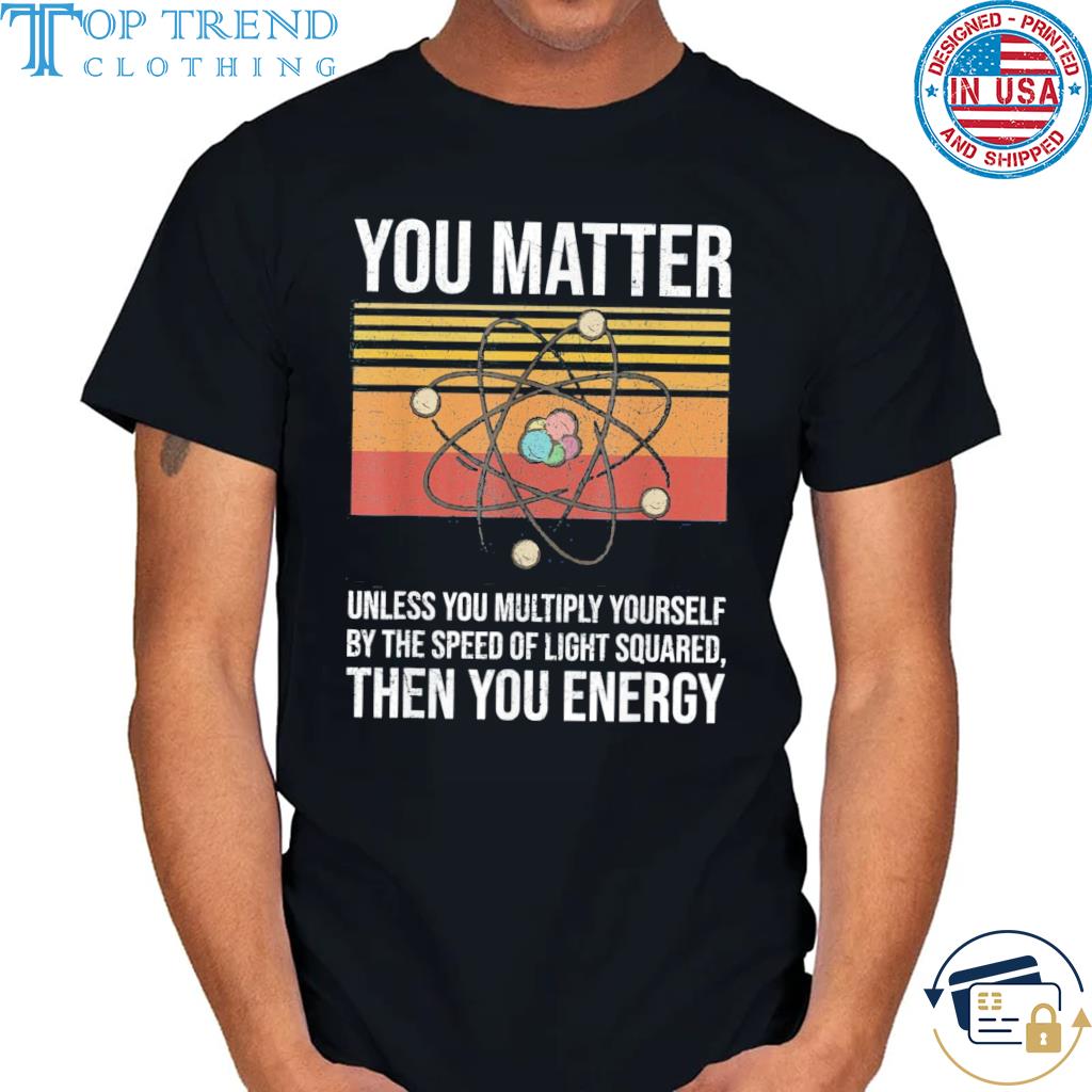 Nice you matter unless you multiply yourself then you energy shirt