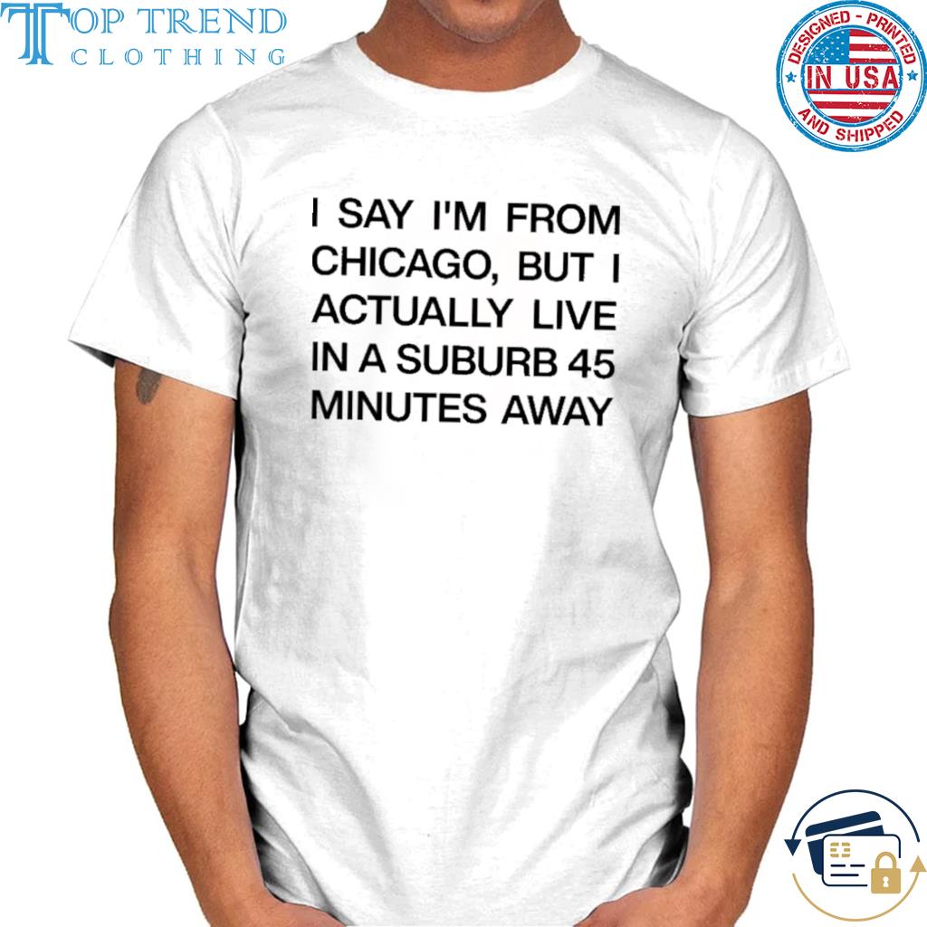 I say I'm from chicago but I actually live in a suburb 45 minutes away shirt
