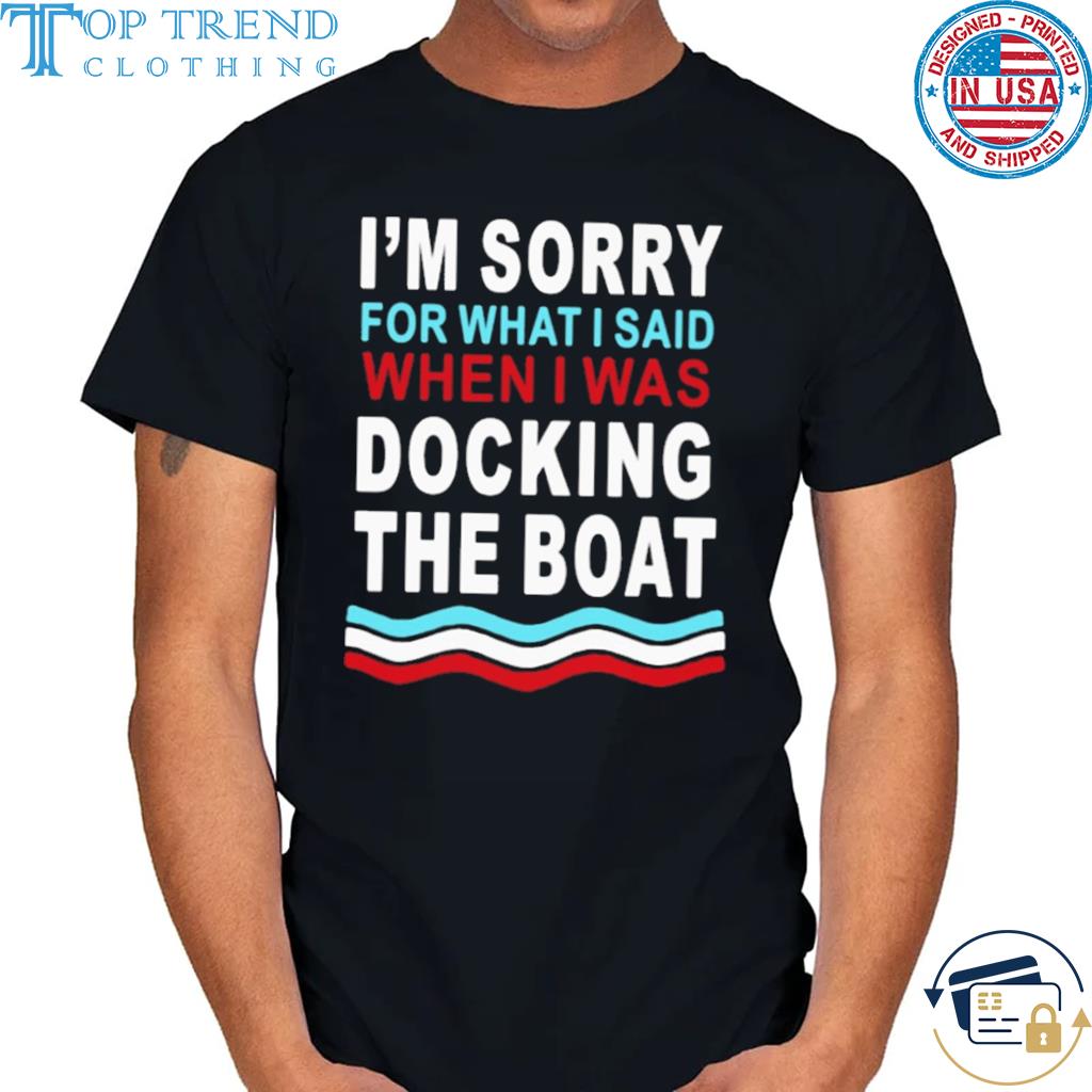 I'm sorry for what I said when I was docking the boat shirt